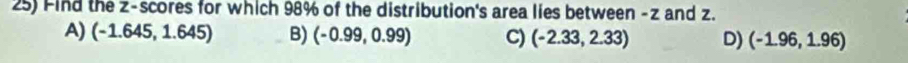 Find the z-scores for which 98% of the distribution's area lies between - z and z.
A) (-1.645,1.645) B) (-0.99,0.99) C) (-2.33,2.33) D) (-1.96,1.96)