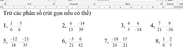 Font Paragrapin 5 Style: Esiting Add 
10 
15 
Trừ các phân số (rút gọn nếu có thể) 
1,  1/6 - (-5)/6   6/13 - (-14)/39  3,  4/5 - 4/-18  4,  7/21 - 9/-36 
2, 
5,  (-12)/18 - (-21)/35  6,  (-3)/21 - 6/42  7,  (-18)/24 - 15/21  8,  1/6 - 2/5 