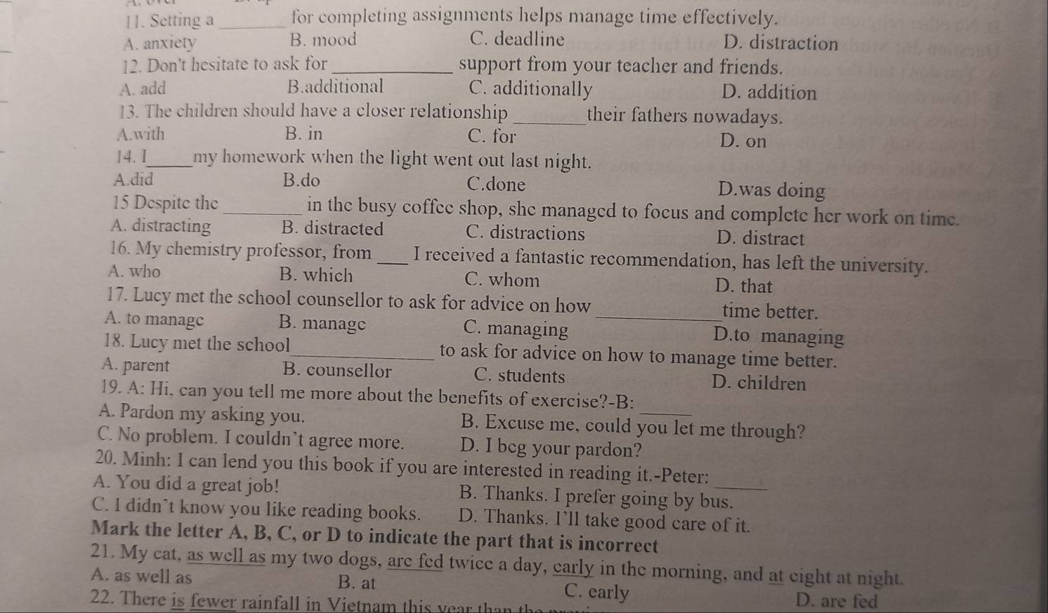 Setting a _for completing assignments helps manage time effectively.
A. anxiety B. mood C. deadline D. distraction
12. Don't hesitate to ask for _support from your teacher and friends.
A. add B.additional C. additionally D. addition
13. The children should have a closer relationship _their fathers nowadays.
A.with B. in C. for D. on
14. I_ my homework when the light went out last night.
A.did B.do C.done
D.was doing
15 Despite the_ in the busy coffee shop, she managed to focus and complete her work on time.
A. distracting B. distracted C. distractions D. distract
16. My chemistry professor, from _I received a fantastic recommendation, has left the university.
A. who B. which C. whom D. that
17. Lucy met the school counsellor to ask for advice on how_ time better.
A. to managc B. managc C. managing D.to managing
18. Lucy met the school_ to ask for advice on how to manage time better.
A. parent B. counsellor C. students D. children
19. A: Hi, can you tell me more about the benefits of exercise?-B:
A. Pardon my asking you. B. Excuse me, could you let me through?
C. No problem. I couldn't agree more. D. I beg your pardon?
20. Minh: I can lend you this book if you are interested in reading it.-Peter:
A. You did a great job! B. Thanks. I prefer going by bus.
C. I didn`t know you like reading books. D. Thanks. I’ll take good care of it.
Mark the letter A, B, C, or D to indicate the part that is incorrect
21. My cat, as well as my two dogs, are fed twice a day, early in the morning, and at eight at night.
A. as well as B. at C. early
22. There is e rainfll in V iet am thi y a h 
D. are fed