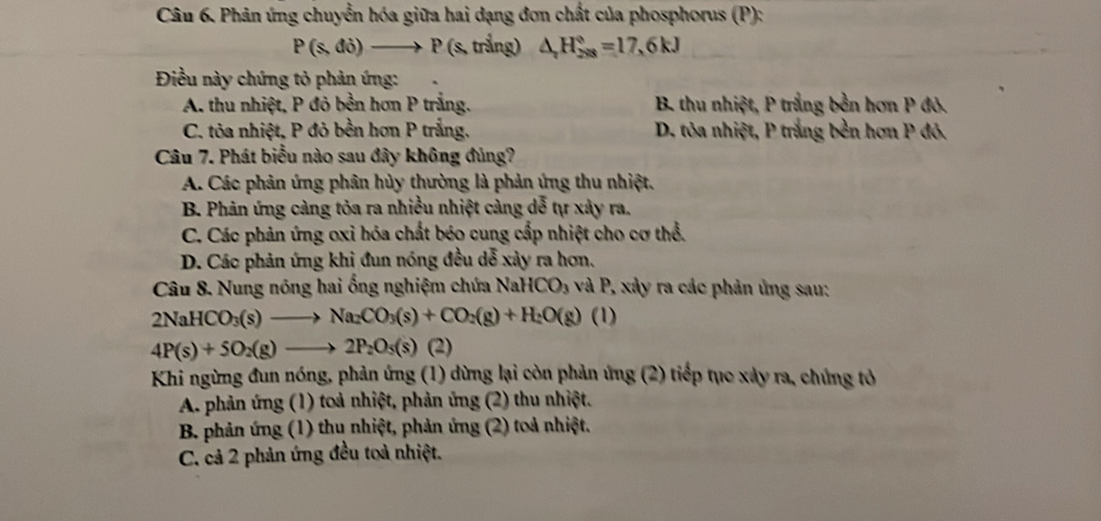 Phản ứng chuyển hóa giữa hai dạng đơn chất của phosphorus (P):
P(s,di)to P (s, trắng) △ _rH_(288)°=17, 6kJ
Điều này chứng tỏ phản ứng:
A. thu nhiệt, P đỏ bền hơn P trắng. B. thu nhiệt, P trắng bền hơn P đỏ.
C. tỏa nhiệt, P đỏ bền hơn P trắng. D. tỏa nhiệt, P trắng bền hơn P đỏ.
Câu 7. Phát biểu nào sau đây không đúng?
A. Các phản ứng phân hủy thường là phản ứng thu nhiệt.
B. Phản ứng càng tỏa ra nhiều nhiệt càng dễ tự xây ra.
C. Các phản ứng oxi hóa chất béo cung cấp nhiệt cho cơ thể.
D. Các phản ứng khi đun nóng đều dễ xảy ra hơn,
Câu 8. Nung nóng hai ổng nghiệm chứa N 2aHCO_3 và P, xảy ra các phản ứng sau:
2NaHCO_3(s)to Na_2CO_3(s)+CO_2(g)+H_2O(g) (1)
4P(s)+5O_2(g)to 2P_2O_5(s) (2)
Khi ngừng đun nóng, phản ứng (1) dừng lại còn phản ứng (2) tiếp tục xảy ra, chúng tỏ
A. phản ứng (1) toà nhiệt, phản ứng (2) thu nhiệt.
B. phản ứng (1) thu nhiệt, phản ứng (2) toả nhiệt.
C. cả 2 phản ứng đều toả nhiệt.