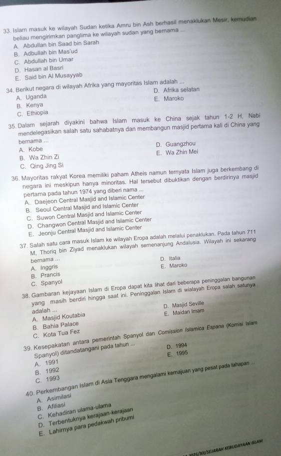 Islam masuk ke wilayah Sudan ketika Amru bin Ash berhasil menaklukan Mesir, kemudian
beliau mengirimkan panglima ke wilayah sudan yang bernama ...
A. Abdullan bin Saad bin Sarah
B. Adbullah bin Mas'ud
C. Abdullah bin Umar
D. Hasan al Basri
E. Said bin Al Musayyab
34. Berikut negara di wilayah Afrika yang mayoritas Islam adalah ...
A. Uganda D. Afrika selatan
B. Kenya E. Maroko
C. Ethiopia
35. Dalam sejarah diyakini bahwa Islam masuk ke China sejak tahun 1-2 H, Nabi
mendelegasikan salah satu sahabatnya dan membangun masjid pertama kali di China yang
bernama ...
A. Kobe D. Guangzhou
B. Wa Zhin Zi E. Wa Zhin Mei
C. Qing Jing Si
36. Mayoritas rakyat Korea memiliki paham Atheis namun ternyata Islam juga berkembang di
negara ini meskipun hanya minoritas. Hal tersebut dibuktikan dengan berdirinya masjid
pertama pada tahun 1974 yang diberi nama ...
A. Daejeon Central Masjid and Islamic Center
B. Seoul Central Masjid and Islamic Center
C. Suwon Central Masjid and Islamic Center
D. Changwon Central Masjid and Islamic Center
E. Jeonju Central Masjid and Islamic Center
37. Salah satu cara masuk Islam ke wilayah Eropa adalah melalui penaklukan. Pada tahun 711
M, Thoriq bin Ziyad menaklukan wilayah semenanjung Andalusia. Wilayah ini sekarang
bernama ...
A. Inggris D. Italia
E. Maroko
B. Prancis
C. Spanyol
38. Gambaran kejayaan Islam di Eropa dapat kita lihat dari beberapa peninggalan bangunan
yang masih berdiri hingga saat ini. Peninggalan Islam di wialayah Eropa salah satunya
D. Masjid Seville
A. Masjid Koutabia adalah ...
E. Maidan Imam
C. Kota Tua Fez B. Bahia Palace
39. Kesepakatan antara pemerintah Spanyol dan Comission Islamica Espana (Komisi Islam
Spanyol) ditandatangani pada tahun ... D. 1994
B. 1992 E. 1995
A. 1991
40. Perkerbangan Islam di Asia Tenggara mengalami kemajuan yang pesat pada tahapan ..
C. 1993
A. Asimilasi
B. Afiliasi
C. Kehadiran ulama-ulama
D. Terbentuknya kerajaan-kerajaan
E. Lahirnya para pedakwah pribumi
1125/XII/SeJArAH KEBüdAYAAN ISlAM