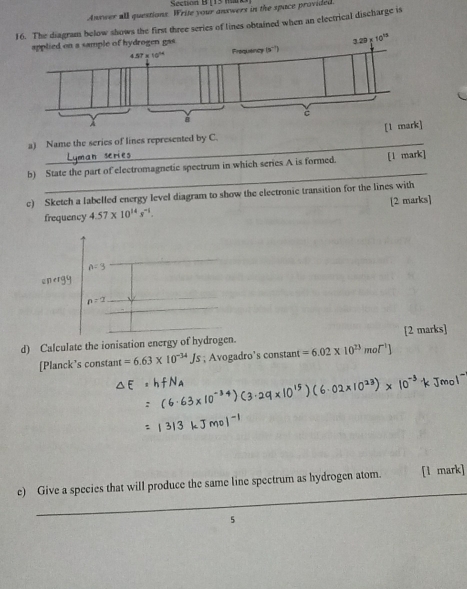 [15 Maro]
Anywer all questions. Write your answers in the space provided
16. The diagram below shows the first three series of lines obtained when an electrical discharge is
_
a) Name the series of lines represented by C. 
_
b) State the part of electromagnetic spectrum in which series A is formed. [l mark]
c) Sketch a labelled energy level diagram to show the electronic transition for the lines with
frequency 4.57* 10^(14)s^(-1). [2 marks]
n=3
nergy
n=2
d) Calculate the ionisation energy of hydrogen. [2 marks]
[Planck’s constant =6.63* 10^(-34)Js; Avogadro’s constant =6.02* 10^(23)mol^(-1)]
_
e) Give a species that will produce the same line spectrum as hydrogen atom. [1 mark]
5