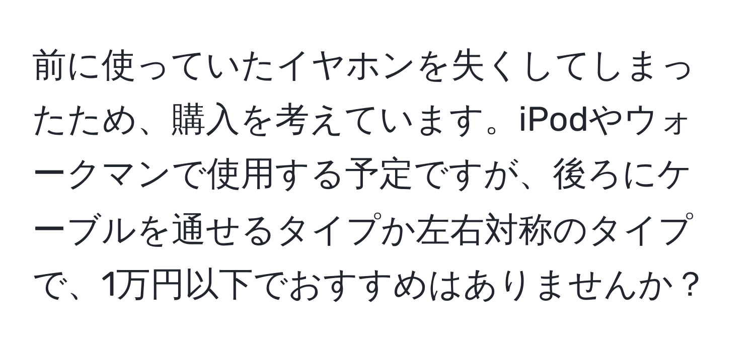 前に使っていたイヤホンを失くしてしまったため、購入を考えています。iPodやウォークマンで使用する予定ですが、後ろにケーブルを通せるタイプか左右対称のタイプで、1万円以下でおすすめはありませんか？