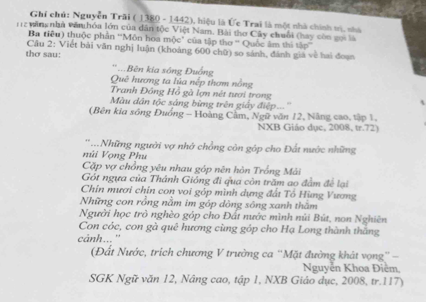 Ghí chú: Nguyễn Trãi ( 1380 - 1442), hiệu là Ức Trai là một nhà chính trị, nhà 
n 2 văn, nhà văn hóa lớn của dân tộc Việt Nam. Bài thơ Cây chuối (hay còn gọi là 
Ba tiêu) thuộc phần “Môn hoa mộc’ của tập thơ “ Quốc âm thí tập” 
Câu 2: Viết bài văn nghị luận (khoảng 600 chữ) so sánh, đánh giá về hai đoạn 
thơ sau: 
* ...Bên kia sông Đuống 
Quê hương ta lúa nếp thơm nồng 
Tranh Đông Hồ gà lợn nét tươi trong 
Màu dân tộc sáng bừng trên giấy điệp...'' 
(Bên kia sông Đuống - Hoàng Cầm, Ngữ văn 12, Nâng cao, tập 1, 
NXB Giáo dục, 2008, tr.72) 
..Những người vợ nhớ chồng còn góp cho Đất nước những 
núi Vọng Phu 
Cặp vợ chồng yêu nhau góp nên hòn Trống Mải 
Gót ngựa của Thánh Gióng đi qua còn trăm ao đầm để lại 
Chín mươi chín con voi góp mình dựng đất Tô Hùng Vương 
Những con rồng nằm im góp dòng sông xanh thăm 
Người học trò nghèo góp cho Đất nước mình núi Bút, non Nghiên 
Con cóc, con gà quê hương cùng góp cho Hạ Long thành thắng 
cảnh... ' 
(Đất Nước, trích chương V trường ca “Mặt đường khát vọng” - 
Nguyễn Khoa Điềm, 
SGK Ngữ văn 12, Nâng cao, tập 1, NXB Giáo dục, 2008, tr. 117)