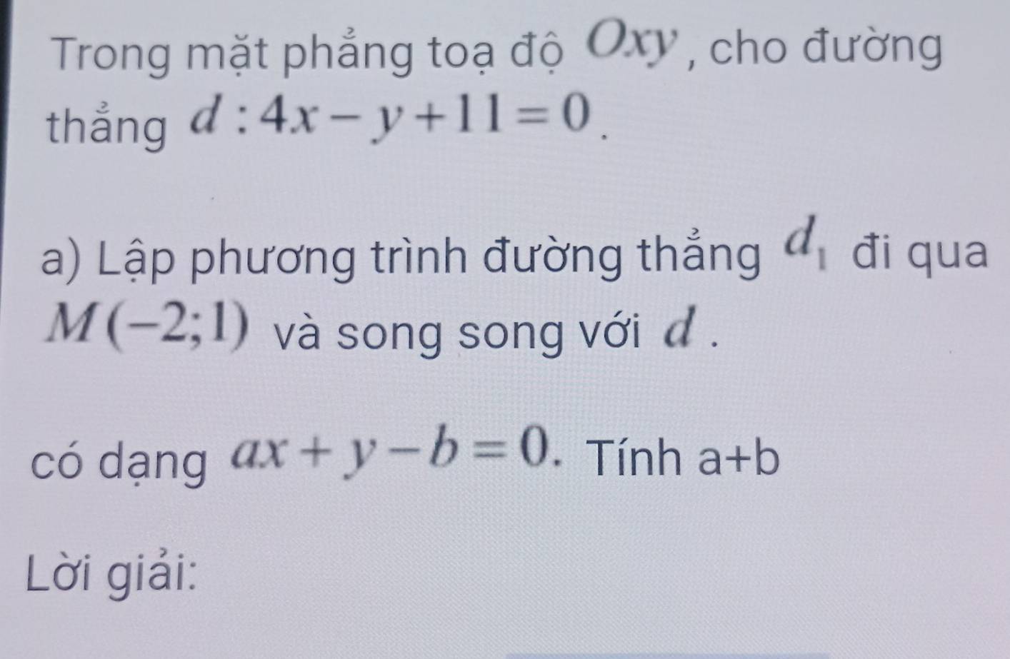 Trong mặt phẳng toạ độ Oxy , cho đường 
thắng d:4x-y+11=0_ 
a) Lập phương trình đường thẳng d_1 đi qua
M(-2;1) và song song với đ . 
có dạng ax+y-b=0 Tính a+b
Lời giải: