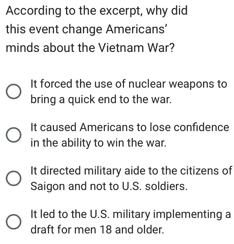 According to the excerpt, why did
this event change Americans’
minds about the Vietnam War?
It forced the use of nuclear weapons to
bring a quick end to the war.
It caused Americans to lose confidence
in the ability to win the war.
It directed military aide to the citizens of
Saigon and not to U.S. soldiers.
It led to the U.S. military implementing a
draft for men 18 and older.