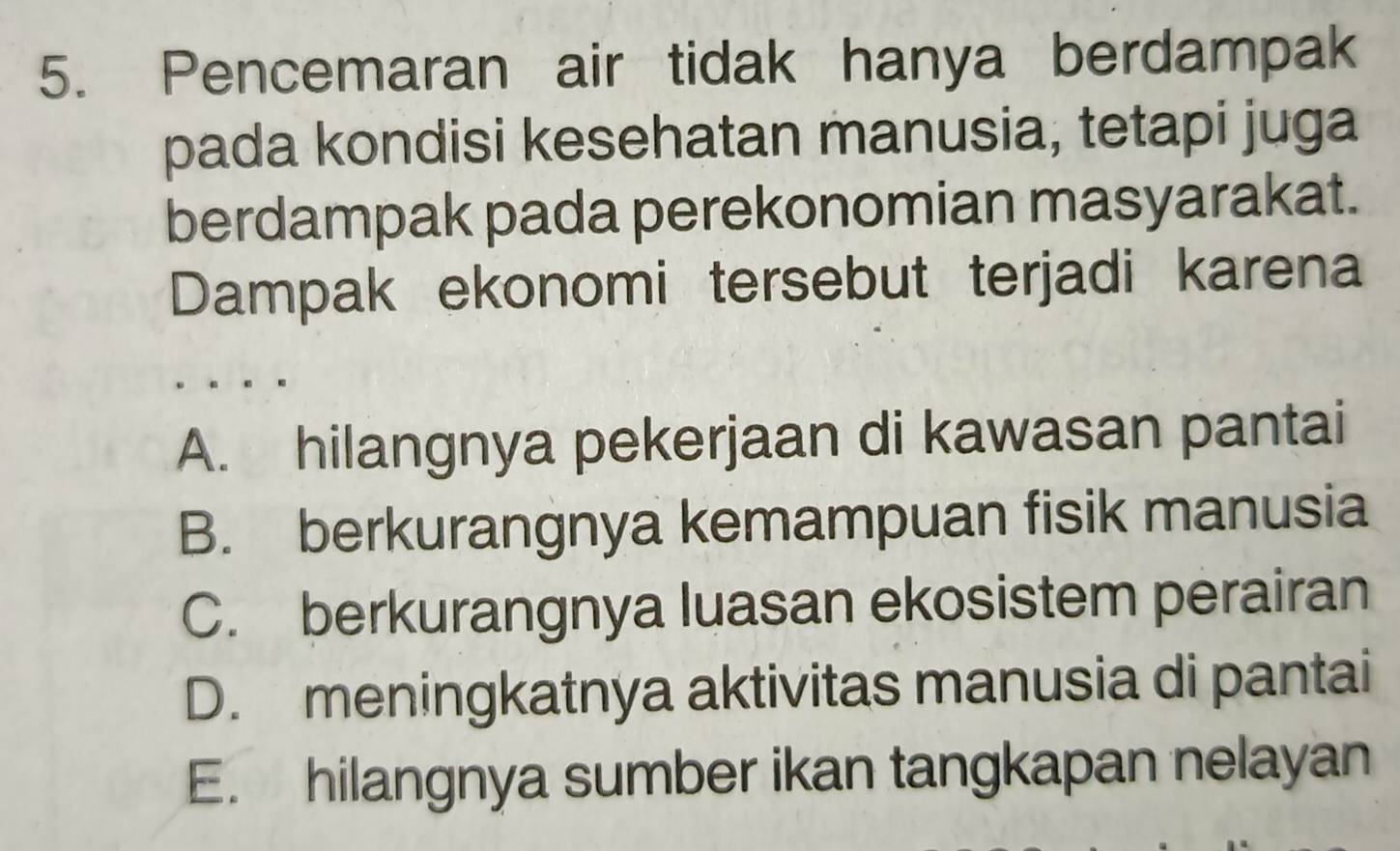 Pencemaran air tidak hanya berdampak
pada kondisi kesehatan manusia, tetapi juga
berdampak pada perekonomian masyarakat.
Dampak ekonomi tersebut terjadi karena
A. hilangnya pekerjaan di kawasan pantai
B. berkurangnya kemampuan fisik manusia
C. berkurangnya luasan ekosistem perairan
D. meningkatnya aktivitas manusia di pantai
E. hilangnya sumber ikan tangkapan nelayan