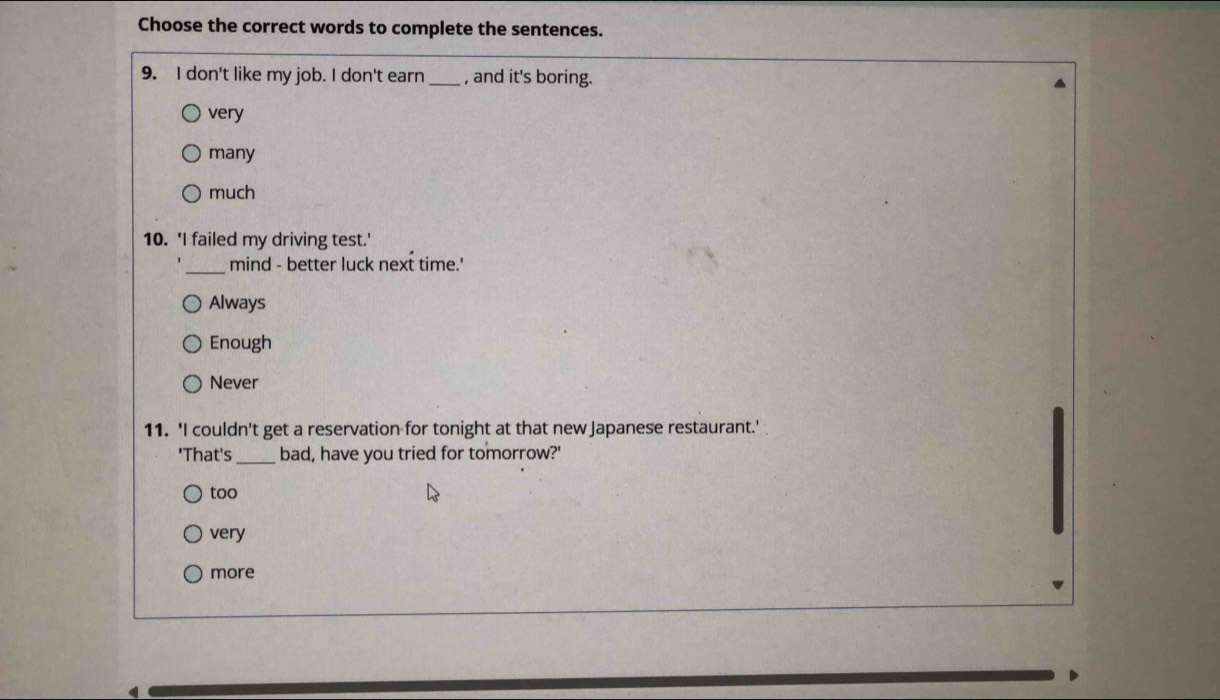 Choose the correct words to complete the sentences.
9. I don't like my job. I don't earn _, and it's boring.
very
many
much
10. 'I failed my driving test.'
_
mind - better luck next time.'
Always
Enough
Never
11. 'I couldn't get a reservation for tonight at that new Japanese restaurant.'
'That's_ bad, have you tried for tomorrow?'
too
very
more