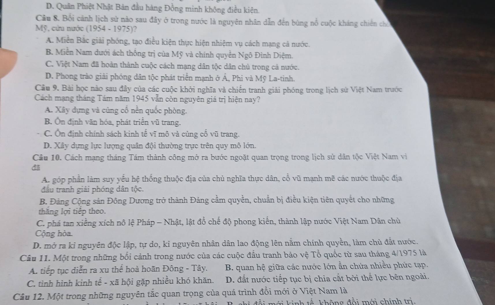 D. Quân Phiệt Nhật Bản đầu hàng Đồng minh không điều kiện.
Cầu 8. Bối cảnh lịch sử nào sau đây ở trong nước là nguyên nhân dẫn đến bùng nổ cuộc kháng chiến cho
Mỹ, cứu nước (1954 - 1975)?
A. Miền Bắc giải phóng, tạo điều kiện thực hiện nhiệm vụ cách mạng cả nước.
B Miền Nam dưới ách thống trị của Mỹ và chính quyền Ngô Đình Diệm.
C. Việt Nam đã hoàn thành cuộc cách mạng dân tộc dân chủ trong cả nước.
D. Phong trào giải phóng dân tộc phát triển mạnh ở Á, Phi và Mỹ La-tinh.
Câu 9. Bài học nào sau đây của các cuộc khởi nghĩa và chiến tranh giải phóng trong lịch sử Việt Nam trước
Cách mạng tháng Tám năm 1945 vẫn còn nguyên giá trị hiện nay?
A. Xây dựng và củng cổ nền quốc phòng.
B. Ôn định văn hóa, phát triển vũ trang.
C. Ôn định chính sách kinh tế vĩ mô và củng cố vũ trang.
D. Xây dựng lực lượng quân đội thường trực trên quy mô lớn.
Câu 10. Cách mạng tháng Tám thành công mở ra bước ngoặt quan trọng trong lịch sử dân tộc Việt Nam vì
đã
A. góp phần làm suy yếu hệ thống thuộc địa của chủ nghĩa thực dân, cổ vũ mạnh mẽ các nước thuộc địa
đầu tranh giải phóng dân tộc.
B. Đảng Cộng sản Đông Dương trở thành Đảng cầm quyền, chuẩn bị điều kiện tiên quyết cho những
thăng lợi tiếp theo.
C. phá tan xiềng xích nô lệ Pháp - Nhật, lật đổ chế độ phong kiến, thành lập nước Việt Nam Dân chủ
Cộng hòa
D. mở ra kỉ nguyên độc lập, tự do, kỉ nguyên nhân dân lao động lên năm chính quyền, làm chủ đất nước.
Câu 11. Một trong những bối cảnh trong nước của các cuộc đầu tranh bảo vệ Tổ quốc từ sau tháng 4/1975 là
A. tiếp tục diễn ra xu thế hoà hoãn Đông - Tây. B. quan hệ giữa các nước lớn ần chứa nhiều phức tạp.
C. tình hình kinh tế - xã hội gặp nhiều khó khăn. D. đất nước tiếp tục bị chia cắt bởi thế lực bên ngoài.
Câu 12. Một trong những nguyên tắc quan trọng của quá trình đồi mới ở Việt Nam là
đ ổ i mới kinh tế không đổi mới chính trị.