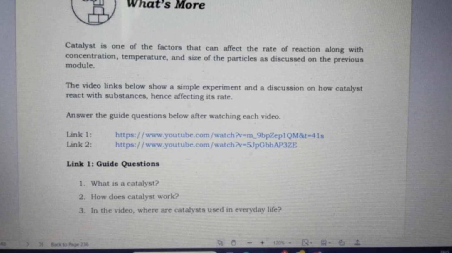 What’s More 
Catalyst is one of the factors that can affect the rate of reaction along with 
concentration, temperature, and size of the particles as discussed on the previous 
module. 
The video links below show a simple experiment and a discussion on how catalyst 
react with substances, hence affecting its rate. 
Answer the guide questions below after watching each video. 
Link 1: https://www.youtube.com/watch ?v=m _9bpZep1QM& t=41 s 
Link 2: https://www.youtube.com/watch 2v=5J JpGbhAP3ZE 
Link 1: Guide Questions 
1. What is a catalyst? 
2. How does catalyst work? 
3. In the video, where are catalysts used in everyday life? 
Back to Page 236