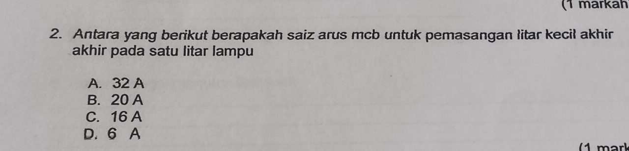 (1 markäh
2. Antara yang berikut berapakah saiz arus mcb untuk pemasangan litar kecil akhir
akhir pada satu litar lampu
A. 32 A
B. 20 A
C. 16 A
D. 6 A
(1 mark