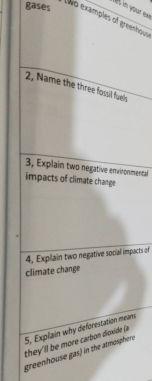 gases 
tes in your exe 
t o examples of greenhous 
2, Name the three fossil fuels 
3, Explain two negative environmental 
impacts of climate change 
4, Explain two negative social impacts of 
climate change 
5, Explain why deforestation means 
they'll be more carbon dioxide (a 
greenhouse gas) in the atmosphere