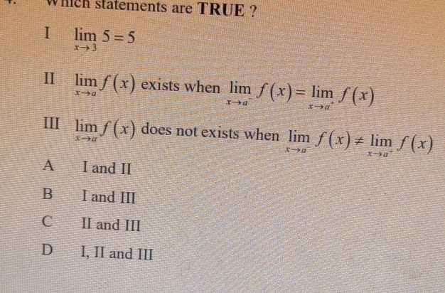 Which statements are TRUE ?
I limlimits _xto 35=5
II limlimits _xto af(x) exists when limlimits _xto a^-f(x)=limlimits _xto a^+f(x)
ⅢII limlimits _xto af(x) does not exists when limlimits _xto a^-f(x)!= limlimits _xto a^+f(x)
A I and II
B I and III
C II and III
D I, II and III