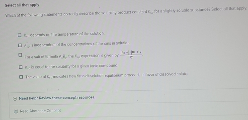 Select all that apply
Which of the following stalements correctly describe the solubility product constant K_50 for a slightly soluble substance? Select all that apply.
K_EF depends on the temperature of the solution.
K_57 is independent of the concentrations of the ions in solution.
For a salt of formula A, B, the K_sp expression is given by  ([Ay+]x[Hx+]y)/xy 
K_sp is equal to the solubility for a given ionic compound.
The value of K_sp indicates how far a dissolution equilibrium proceeds in favor of dissolved solute.
Need help? Review these concept resources.
Read About the Concep