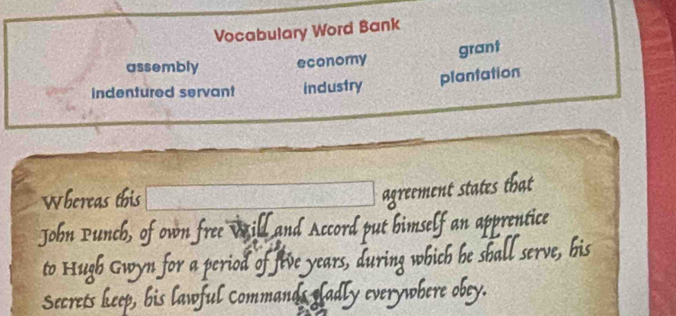 Vocabulary Word Bank 
grant 
assembly economy 
plantation 
indentured servant industry 
Whereas this 
agreement states that 
John Punch, of own free Will and Accord l ut bimself an apprentice 
to Hugh Gwyn for a period of five years, during which he sball serve, his 
Secrets keep, his lawful commands sladly y everywhere obey