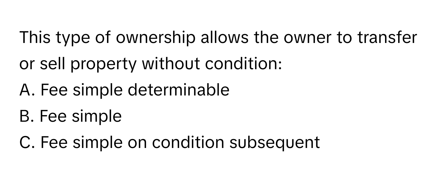 This type of ownership allows the owner to transfer or sell property without condition:

A. Fee simple determinable
B. Fee simple
C. Fee simple on condition subsequent