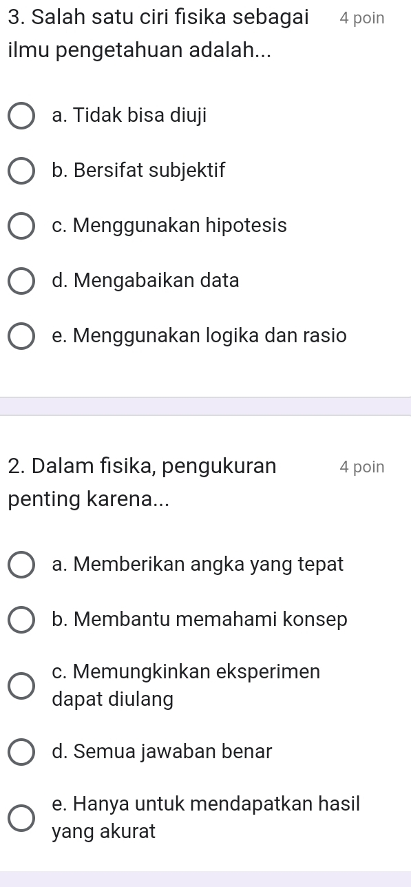 Salah satu ciri fisika sebagai 4 poin
ilmu pengetahuan adalah...
a. Tidak bisa diuji
b. Bersifat subjektif
c. Menggunakan hipotesis
d. Mengabaikan data
e. Menggunakan logika dan rasio
2. Dalam fisika, pengukuran 4 poin
penting karena...
a. Memberikan angka yang tepat
b. Membantu memahami konsep
c. Memungkinkan eksperimen
dapat diulang
d. Semua jawaban benar
e. Hanya untuk mendapatkan hasil
yang akurat