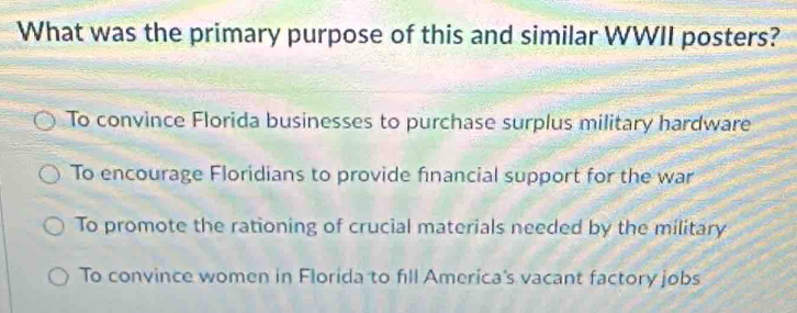 What was the primary purpose of this and similar WWII posters?
To convince Florida businesses to purchase surplus military hardware
To encourage Floridians to provide financial support for the war
To promote the rationing of crucial materials needed by the military
To convince women in Florida to fill America's vacant factory jobs