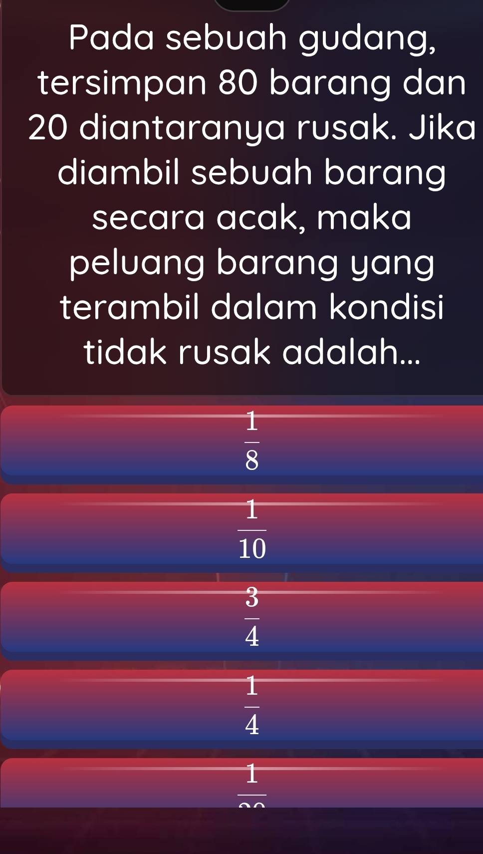 Pada sebuah gudang,
tersimpan 80 barang dan
20 diantaranya rusak. Jika
diambil sebuah barang
secara acak, maka
peluang barang yang
terambil dalam kondisi
tidak rusak adalah...
 1/8 
 1/10 
 3/4 
 1/4 
 1/m 