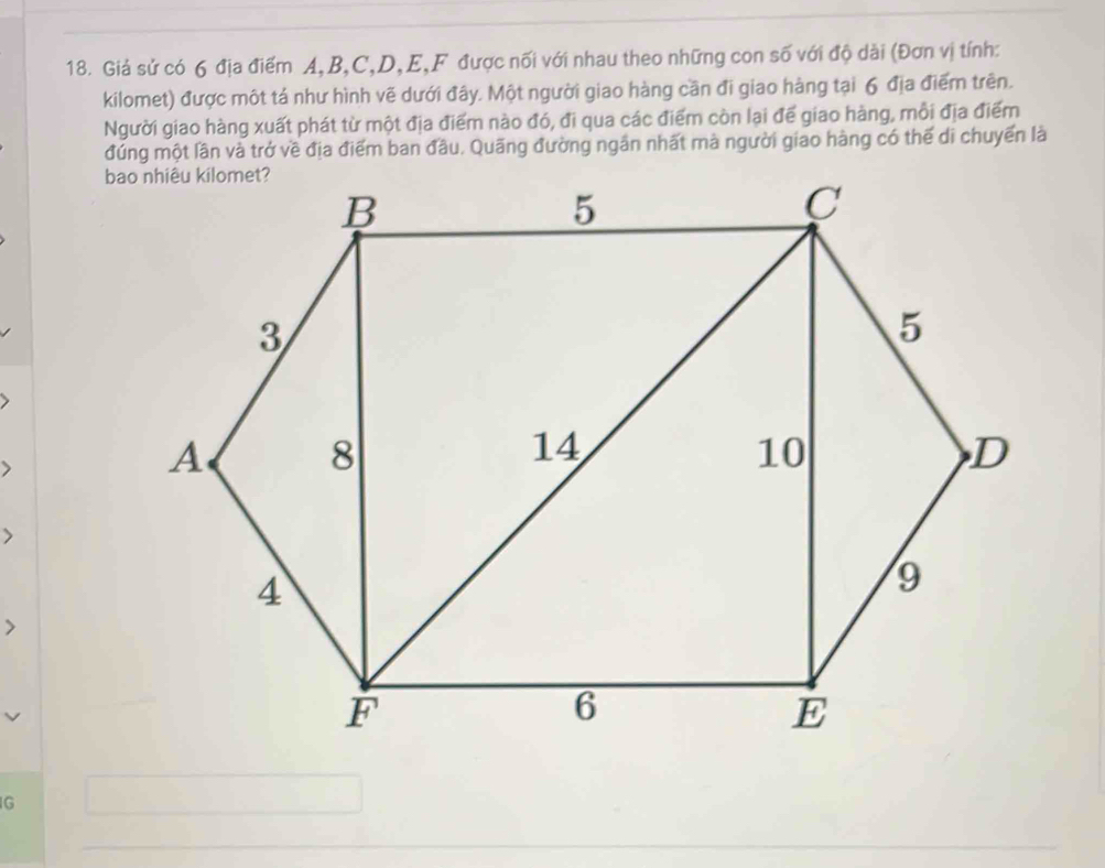 Giá sử có 6 địa điểm A, B, C, D, E,F được nối với nhau theo những con số với độ dài (Đơn vị tính: 
kilomet) được một tá như hình vẽ dưới đây. Một người giao hàng cần đi giao hàng tại 6 địa điểm trên. 
Người giao hàng xuất phát từ một địa điểm nào đó, đi qua các điểm còn lại để giao hàng, mỗi địa điểm 
đúng một lần và trở về địa điểm ban đầu. Quãng đường ngân nhất mà người giao hàng có thế di chuyển là 
G