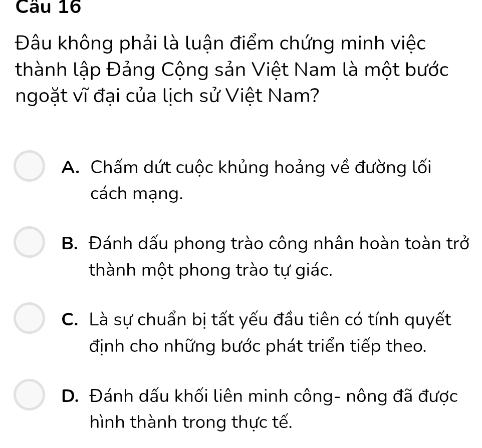 Đâu không phải là luận điểm chứng minh việc
thành lập Đảng Cộng sản Việt Nam là một bước
ngoặt vĩ đại của lịch sử Việt Nam?
A. Chấm dứt cuộc khủng hoảng về đường lối
cách mạng.
B. Đánh dấu phong trào công nhân hoàn toàn trở
thành một phong trào tự giác.
C. Là sự chuẩn bị tất yếu đầu tiên có tính quyết
định cho những bước phát triển tiếp theo.
D. Đánh dấu khối liên minh công- nông đã được
hình thành trong thực tế.