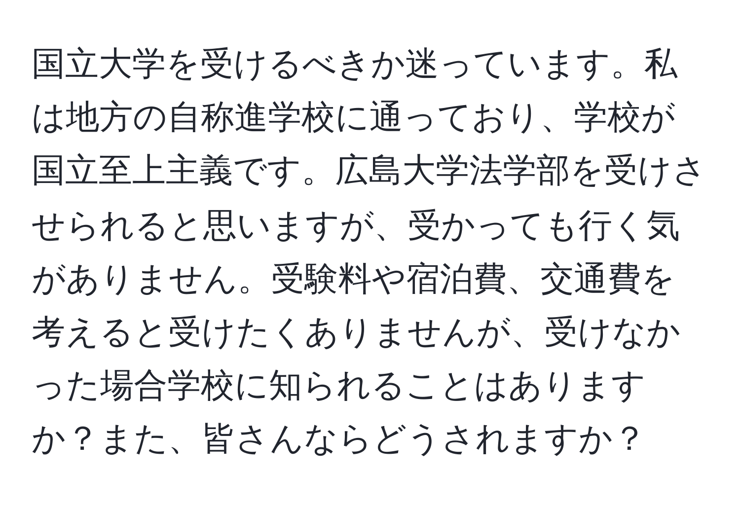 国立大学を受けるべきか迷っています。私は地方の自称進学校に通っており、学校が国立至上主義です。広島大学法学部を受けさせられると思いますが、受かっても行く気がありません。受験料や宿泊費、交通費を考えると受けたくありませんが、受けなかった場合学校に知られることはありますか？また、皆さんならどうされますか？