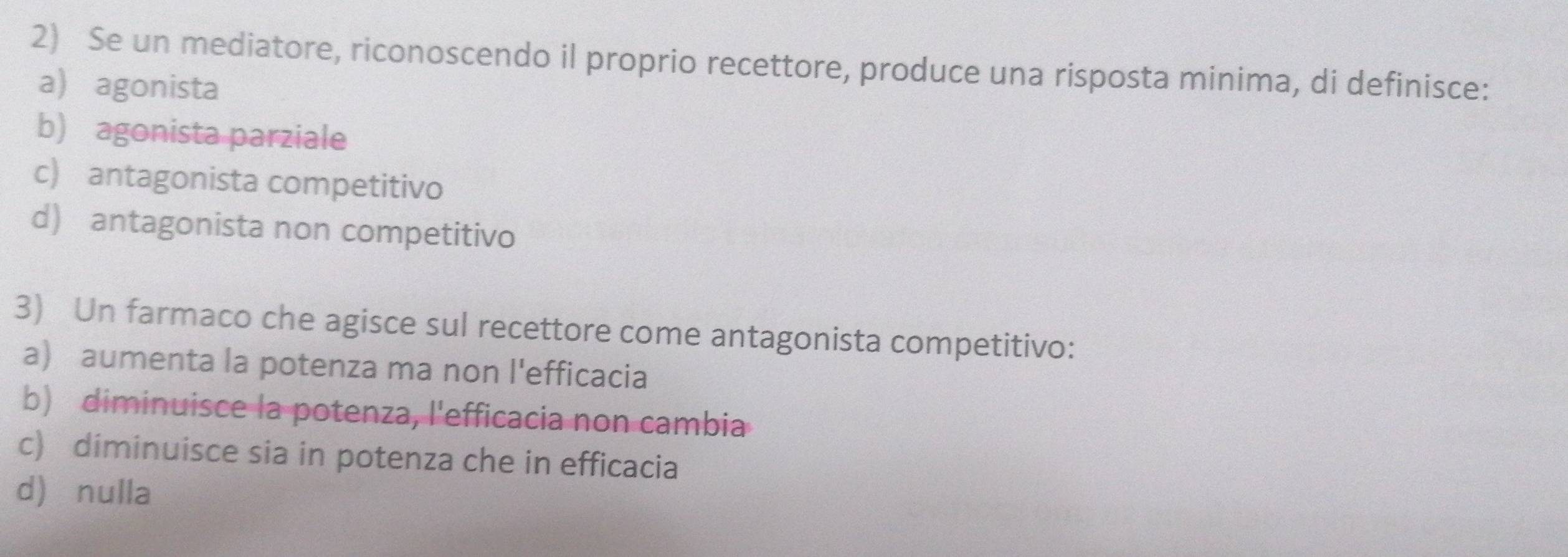 Se un mediatore, riconoscendo il proprio recettore, produce una risposta minima, di definisce:
a agonista
b) agonista parziale
c) antagonista competitivo
d) antagonista non competitivo
3) Un farmaco che agisce sul recettore come antagonista competitivo:
a) aumenta la potenza ma non l'efficacia
b) diminuisce la potenza, l'efficacia non cambia
c) diminuisce sia in potenza che in efficacia
d) nulla