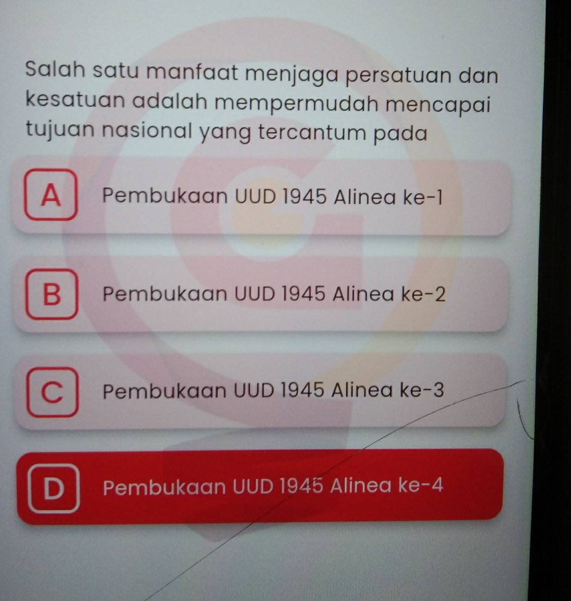 Salah satu manfaat menjaga persatuan dan
kesatuan adalah mempermudah mencapai
tujuan nasional yang tercantum pada
A Pembukaan UUD 1945 Alinea ke -1
B Pembukaan UUD 1945 Alinea ke -2
C Pembukaan UUD 1945 Alinea ke -3
D Pembukaan UUD 1945 Alinea ke -4