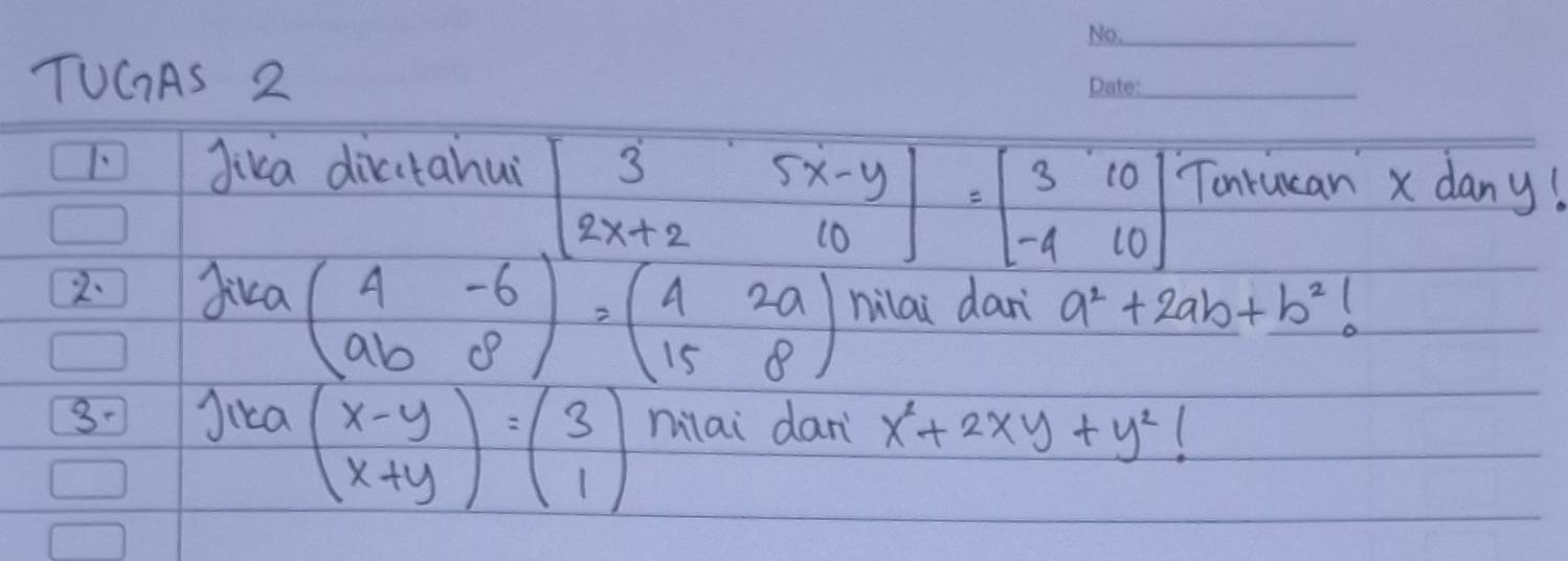 TUCAS 2 
_ 
1. Jika dicitahui beginbmatrix 3&5x-y 2x+2&10endbmatrix =beginbmatrix 3&10 -4&10endbmatrix Tonrucan x dany! 
2. Jika beginpmatrix 4&-6 ab&8end(pmatrix)^2=beginpmatrix 4&2a 15&8endpmatrix nilai dan a^2+2ab+b^2
3- Jica milai dan x^2+2xy+y^2
beginpmatrix x-y x+yendpmatrix =beginpmatrix 3 1endpmatrix