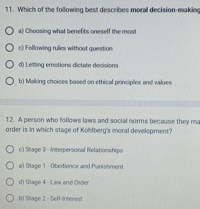 Which of the following best describes moral decision-making
a) Choosing what benefits oneself the most
c) Following rules without question
d) Letting emotions dictate decisions
b) Making choices based on ethical principles and values
12. A person who follows laws and social norms because they ma
order is in which stage of Kohlberg's moral development?
c) Stage 3 - Interpersonal Relationships
a) Stage 1 - Obedience and Punishment
d) Stage 4 - Law and Order
b) Stage 2 - Self-Interest