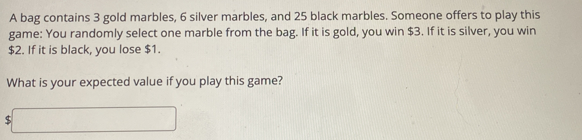 A bag contains 3 gold marbles, 6 silver marbles, and 25 black marbles. Someone offers to play this 
game: You randomly select one marble from the bag. If it is gold, you win $3. If it is silver, you win
$2. If it is black, you lose $1. 
What is your expected value if you play this game?
$□