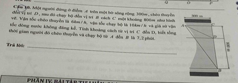 Cậu 10. Một người đứng ở điểm A trên một bờ sông rộng 300m, chèo thuyền 
đến vị trí D, sau đó chạy bộ đến vị trí B cách C một khoảng 800m như hình 
vẽ. Vận tốc chèo thuyền là 6km / h, vận tốc chạy bộ là 10km / h và giả sử vận 
tốc đòng nước không đáng kể. Tính khoảng cách từ vị trí C đến D, biết tổng 
thời gian người đó chèo thuyền và chạy bộ từ A đến B là 7,2 phút. 
Trã lời:_ 
Phần IV Bài Tập tI