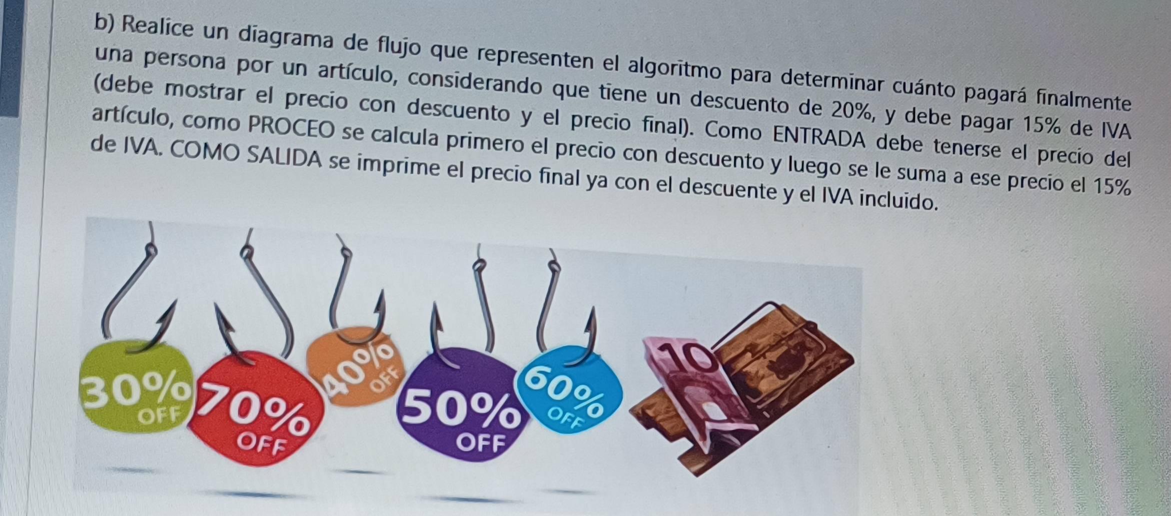 Realice un diagrama de flujo que representen el algoritmo para determinar cuánto pagará finalmente 
una persona por un artículo, considerando que tiene un descuento de 20%, y debe pagar 15% de IVA 
(debe mostrar el precio con descuento y el precio final). Como ENTRADA debe tenerse el precio del 
artículo, como PROCEO se calcula primero el precio con descuento y luego se le suma a ese precio el 15%
de IVA. COMO SALIDA se imprime el precio final ya con el descuente y el IVA incluido.