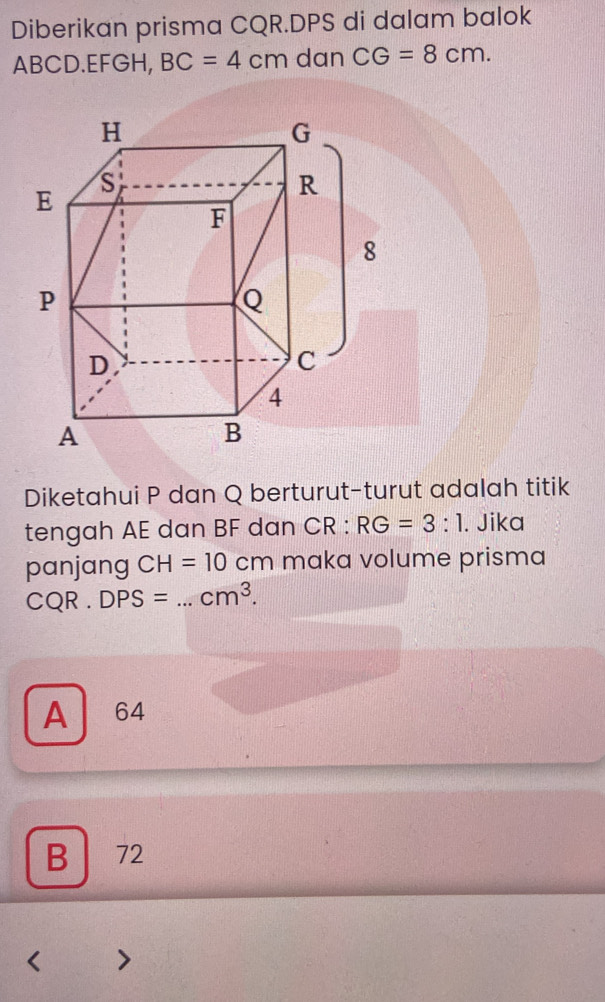 Diberikan prisma CQR. DPS di dalam balok
ABCD. EFGH, BC=4cm dan CG=8cm. 
Diketahui P dan Q berturut-turut adalah titik
tengah AE dan BF d an CR:RG=3:1. Jika
panjang CH=10cm maka volume prisma
CQ R . DPS= _  cm^3.
A 64
B 72