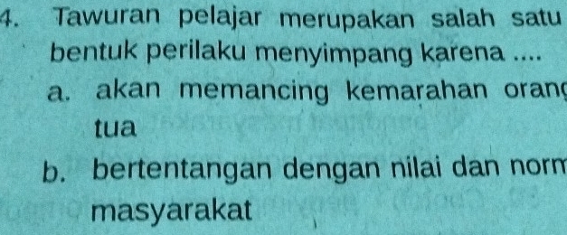 Tawuran pelajar merupakan salah satu
bentuk perilaku menyimpang karena ....
a. akan memancing kemarahan oran
tua
b. bertentangan dengan nilai dan norm
masyarakat