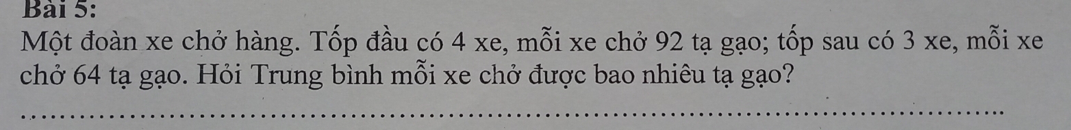 Một đoàn xe chở hàng. Tốp đầu có 4 xe, mỗi xe chở 92 tạ gạo; tốp sau có 3 xe, mỗi xe 
chở 64 tạ gạo. Hỏi Trung bình mỗi xe chở được bao nhiêu tạ gạo?