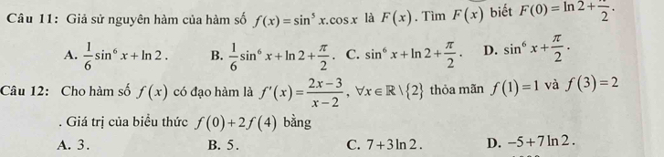 Giả sử nguyên hàm của hàm số f(x)=sin^5x.cos x là F(x). Tìm F(x) biết F(0)=ln 2+frac 2.
A.  1/6 sin^6x+ln 2. B.  1/6 sin^6x+ln 2+ π /2 . C. sin^6x+ln 2+ π /2 . D. sin^6x+ π /2 . 
Câu 12: Cho hàm số f(x) có đạo hàm là f'(x)= (2x-3)/x-2 , forall x∈ R/ 2 thỏa mãn f(1)=1 và f(3)=2. Giá trị của biều thức f(0)+2f(4) bằng
A. 3. B. 5. C. 7+3ln 2. D. -5+7ln 2.