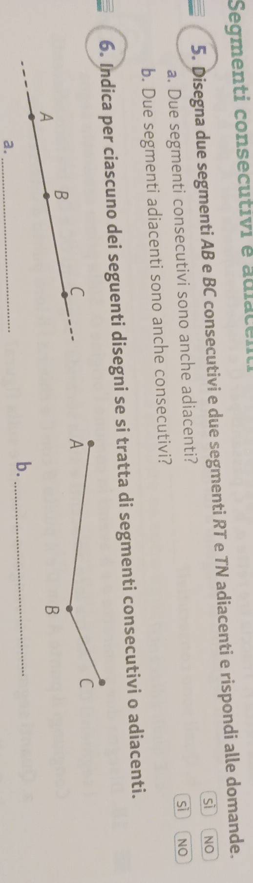 Segmenti consecutivi é adiacenti
5. Disegna due segmenti AB e BC consecutivi e due segmenti RT e TN adiacenti e rispondi alle domande.
a. Due segmenti consecutivi sono anche adiacenti? sì NO
sì 「
b. Due segmenti adiacenti sono anche consecutivi? NO
6. Indica per ciascuno dei seguenti disegni se si tratta di segmenti consecutivi o adiacenti.
C
B
A
b._
a.
_