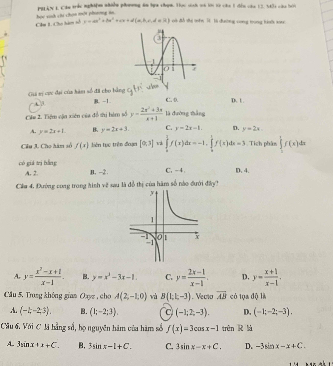 PHần L Cầu trắc nghiệm nhiền phương ăm hợa chọm. Học sinh trà lời từ câu 1 đến câu 12. Mỗt câu hói
học sinh chỉ chọn một phương ăn.
Cầu 1. Cho hàm số y=ax^3+bx^2+cx+d(a,b,c,d∈ R) có đỗ thị trêu R. là đường cong trong hình sau:
Giá trị cực đại của hàm số đã cho bằng
A. 3 B. -1. C. 0. D. 1.
Câu 2. Tiệm cận xiên của đồ thị hàm số y= (2x^2+3x)/x+1  là đường thắng
A. y=2x+1. B. y=2x+3. C. y=2x-1. D. y=2x.
Câu 3. Cho hàm số f(x) liên tục trên đoạn [0;3] và ∈tlimits _0^(2f(x)dx=-1,∈tlimits _0^1f(x)dx=3. Tích phân ∈tlimits _2^1f(x)dx
có giá trị bằng
A. 2. B. -2 . C. - 4 . D. 4.
Câu 4. Đường cong trong hình vẽ sau là đồ thị của hàm số nào dưới đây?
A. y=frac x^2)-x+1x-1. B. y=x^3-3x-1. C. y= (2x-1)/x-1 . y= (x+1)/x-1 .
D.
Câu 5. Trong không gian Oxyz , cho A(2;-1;0) và B(1;1;-3). Vectơ vector AB có tọa độ là
A. (-1;-2;3). B. (1;-2;3). c (-1;2;-3). D. (-1;-2;-3).
Câu 6. Với C là hằng số, họ nguyên hàm của hàm số f(x)=3cos x-1 trên R là
A. 3sin x+x+C. B. 3sin x-1+C. C. 3sin x-x+C. D. -3sin x-x+C.
lã đà 1