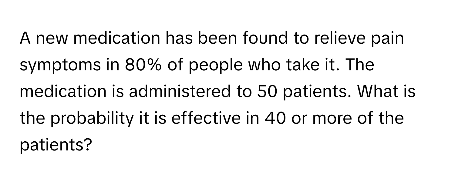 A new medication has been found to relieve pain symptoms in 80% of people who take it. The medication is administered to 50 patients. What is the probability it is effective in 40 or more of the patients?