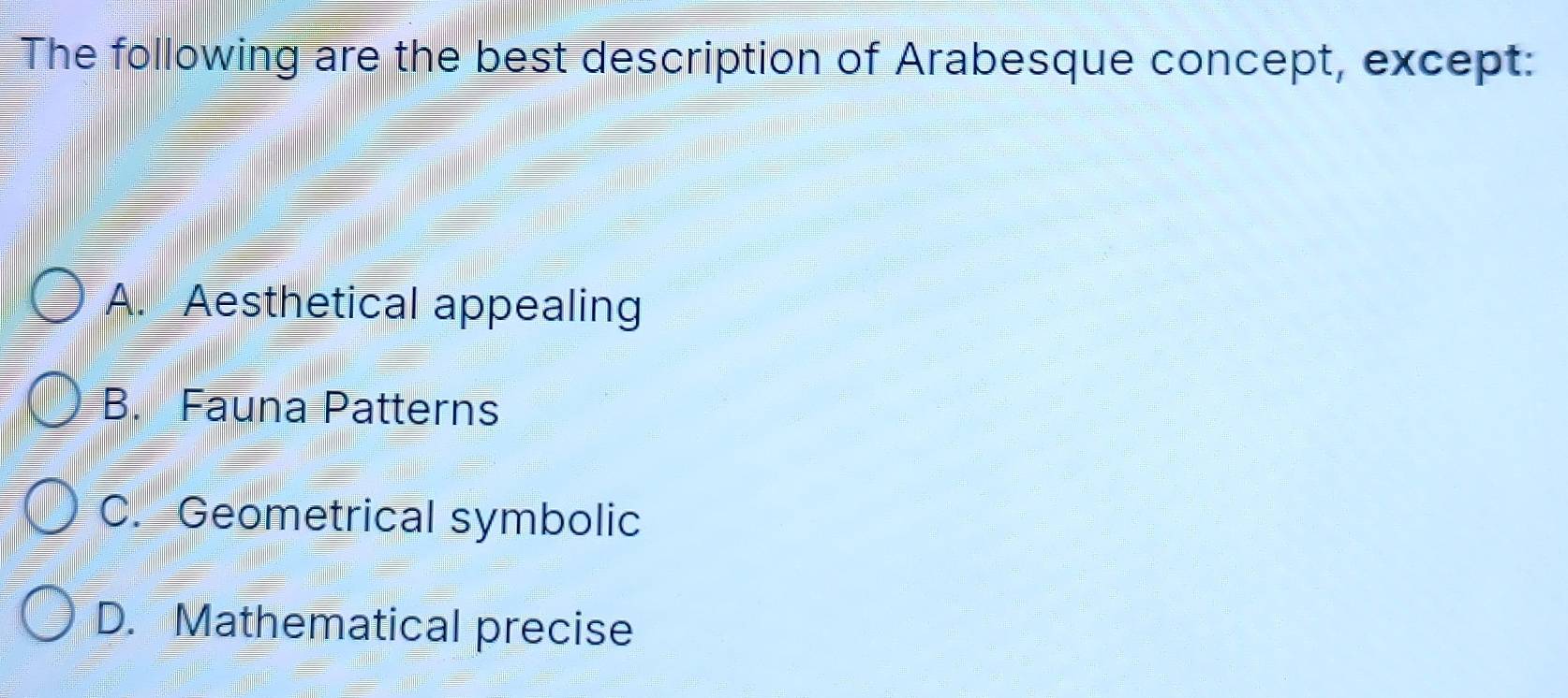 The following are the best description of Arabesque concept, except:
A. Aesthetical appealing
B. Fauna Patterns
C. Geometrical symbolic
D. Mathematical precise