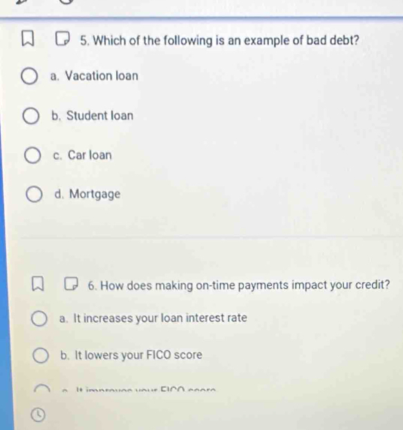 Which of the following is an example of bad debt?
a. Vacation loan
b. Student loan
c. Car loan
d. Mortgage
6. How does making on-time payments impact your credit?
a. It increases your loan interest rate
b. It lowers your FICO score