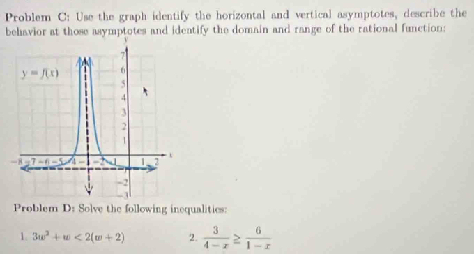 Problem C: Use the graph identify the horizontal and vertical asymptotes, describe the
behavior at those asymptotes and identify the domain and range of the rational function:
Problem D: Solve the following inequalitics:
1. 3w^2+w<2(w+2) 2.  3/4-x ≥  6/1-x 