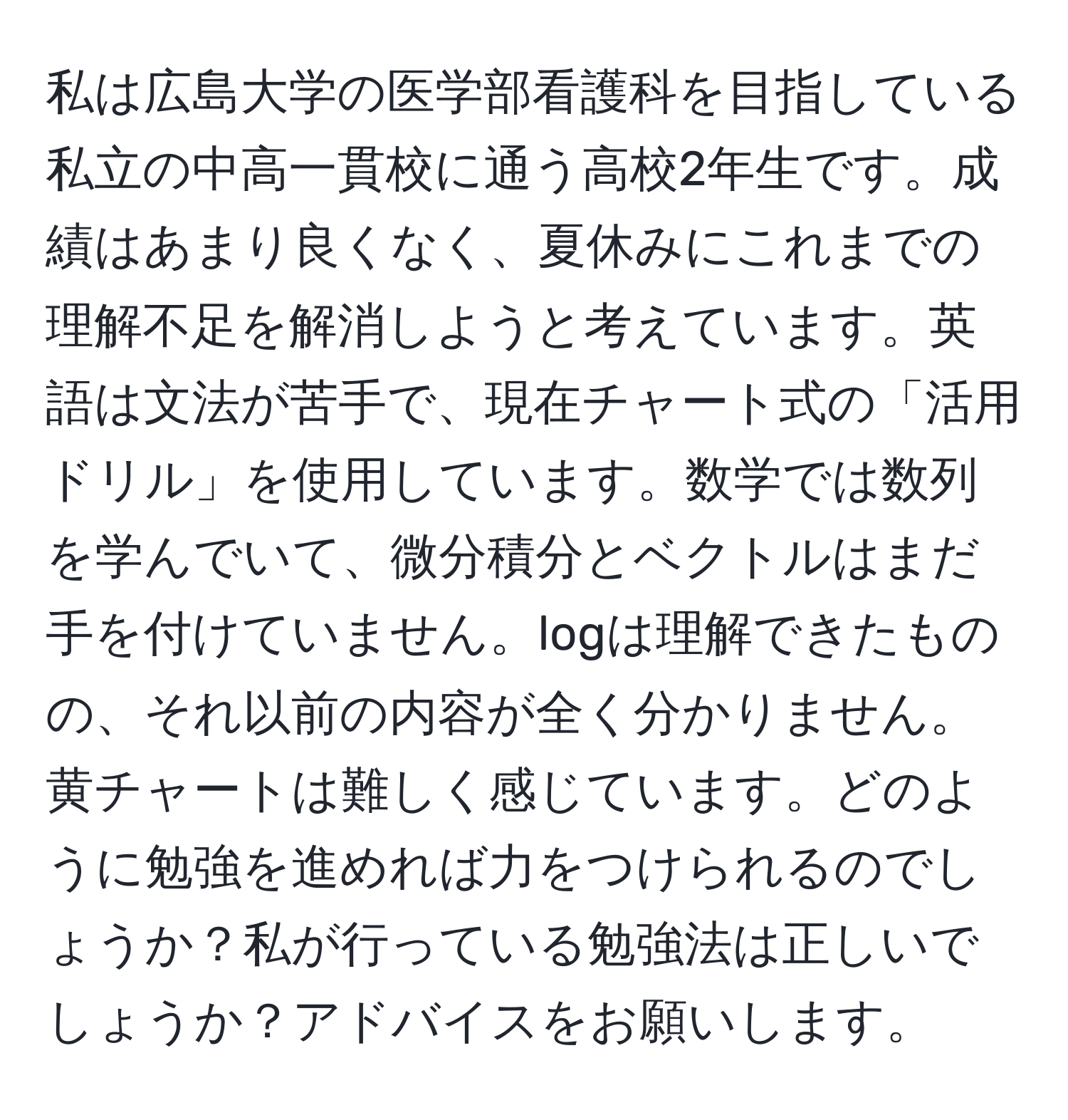 私は広島大学の医学部看護科を目指している私立の中高一貫校に通う高校2年生です。成績はあまり良くなく、夏休みにこれまでの理解不足を解消しようと考えています。英語は文法が苦手で、現在チャート式の「活用ドリル」を使用しています。数学では数列を学んでいて、微分積分とベクトルはまだ手を付けていません。logは理解できたものの、それ以前の内容が全く分かりません。黄チャートは難しく感じています。どのように勉強を進めれば力をつけられるのでしょうか？私が行っている勉強法は正しいでしょうか？アドバイスをお願いします。