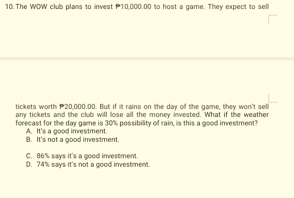 The WOW club plans to invest P10,000.00 to host a game. They expect to sell
tickets worth P20,000.00. But if it rains on the day of the game, they won't sell
any tickets and the club will lose all the money invested. What if the weather
forecast for the day game is 30% possibility of rain, is this a good investment?
A. It's a good investment.
B. It's not a good investment.
C. 86% says it's a good investment.
D. 74% says it's not a good investment.