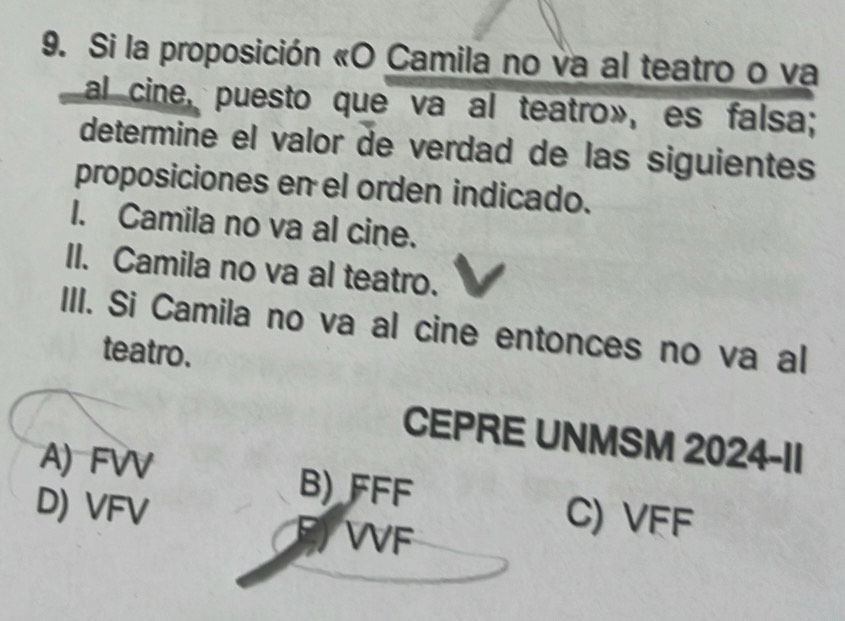 Si la proposición «O Camila no va al teatro o va
al cine, puesto que va al teatro», es falsa;
determine el valor de verdad de las siguientes
proposiciones en el orden indicado.
I. Camila no va al cine.
II. Camila no va al teatro.
III. Si Camila no va al cine entonces no va al
teatro.
CEPRE UNMSM 2024-II
A) FVV B) FFF
D) VFV
WF
C) VFF