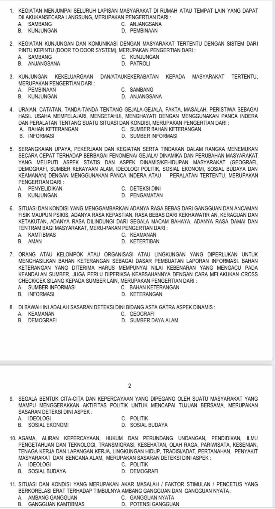 KEGIATAN MENJUMPAI SELURUH LAPISAN MASYARAKAT DI RUMAH ATAU TEMPAT LAIN YANG DAPAT
DILAKUKANSECARA LANGSUNG, MERUPAKAN PENGERTIAN DARI :
A. SAMBANG C. ANJANGSANA
B. KUNJUNGAN D. PEMBINAAN
2. KEGIATAN KUNJUNGAN DAN KOMUNIKASI DENGAN MASYARAKAT TERTENTU DENGAN SISTEM DARI
PINTU KEPINTU (DOOR TO DOOR SYSTEM), MERUPAKAN PENGERTIAN DARI :
A. SAMBANG C. KUNJUNGAN
B. ANJANGSANA D.PATROLI
3. KUNJUNGAN KEKELUARGAAN DAN/ATAUKEKERABATAN KEPADA MASYARAKAT TERTENTU,
MERUPAKAN PENGERTIAN DARI :
A. PEMBINAAN C. SAMBANG
B. KUNJUNGAN D. ANJANGSANA
4. URAIAN, CATATAN, TANDA-TANDA TENTANG GEJALA-GEJALA, FAKTA, MASALAH, PERISTIWA SEBAGAI
HASIL USAHA MEMPELAJARI, MENGETAHUI, MENGHAYATI DENGAN MENGGUNAKAN PANCA INDERA
DAN PERALATAN TENTANG SUATU SITUASI DAN KONDISI, MERUPAKAN PENGERTIAN DARI :
A. BAHAN KETERANGAN C. SUMBER BAHAN KETERANGAN
B. INFORMASI D. SUMBER INFORMASI
5. SERANGKAIAN UPAYA, PEKERJAAN DAN KEGIATAN SERTA TINDAKAN DALAM RANGKA MENEMUKAN
SECARA CEPAT TERHADAP BERBAGAI FENOMENA/ GEJALA/ DINAMIKA DAN PERUBAHAN MASYARAKAT
YANG MELIPUTI ASPEK STATIS DAN ASPEK DINAMIS/KEHIDUPAN MASYARAKAT (GEOGRAFI,
DEMOGRAFI, SUMBER KEKAYAAN ALAM, IDEOLOGI POLITIK, SOSIAL EKONOMI, SOSIAL BUDAYA DAN
KEAMANAN) DENGAN MENGGUNAKAN PANCA INDERA ATAU PERALATAN TERTENTU, MERUPAKAN
PENGERTIAN DARI :
A. PENYELIDIKAN C. DETEKSI DINI
B. KUNJUNGAN D. PENGAMATAN
6. SITUASI DAN KONDISI YANG MENGGAMBARKAN ADANYA RASA BEBAS DARI GANGGUAN DAN ANCAMAN
FISIK MAUPUN PSIKIS, ADANYA RASA KEPASTIAN, RASA BEBAS DARI KEKHAWATIR AN, KERAGUAN DAN
KETAKUTAN. ADANYA RASA DILINDUNGI DARI SEGALA MACAM BAHAYA. ADANYA RASA DAMAI DAN
TENTRAM BAGI MASYARAKAT, MERU-PAKAN PENGERTIAN DARI :
A. KAMTIBMAS C. KEAMANAN
B. AMAN D. KETERTIBAN
7. ORANG ATAU KELOMPOK ATAU ORGANISASI ATAU LINGKUNGAN YANG DIPERLUKAN UNTUK
MENGHASILKAN BAHAN KETERANGAN SEBAGAI DASAR PEMBUATAN LAPORAN INFORMASI. BAHAN
KETERANGAN YANG DITERIMA HARUS MEMPUNYAI NILAI KEBENARAN YANG MENGACU PADA
KEANDALAN SUMBER, JUGA PERLU DIPERIKSA KEABSAHANNYA DENGAN CARA MELAKUKAN CROSS
CHECK/CEK SILANG KEPADA SUMBER LAIN, MERUPAKAN PENGERTIAN DARI :
A. SUMBER INFORMASI C. BAHAN KETERANGAN
B. INFORMASI D. KETERANGAN
8. DI BAWAH INI ADALAH SASARAN DETEKSI DINI BIDANG ASTA GATRA ASPEK DINAMIS :
A. KEAMANAN C. GEOGRAFI
B. DEMOGRAFI D. SUMBER DAYA ALAM
2
9. SEGALA BENTUK CITA-CITA DAN KEPERCAYAAN YANG DIPEGANG OLEH SUATU MASYARAKAT YANG
MAMPU MENGGERAKKAN AKTIFITAS POLITIK UNTUK MENCAPAI TUJUAN BERSAMA, MERUPAKAN
SASARAN DETEKSI DINI ASPEK :
A. IDEOLOGI C. POLITIK
B. SOSIAL EKONOMI D. SOSIAL BUDAYA
10. AGAMA, ALIRAN KEPERCAYAAN, HUKUM DAN PERUNDANG UNDANGAN, PENDIDIKAN, ILMU
PENGETAHUAN DAN TEKNOLOGI, TRANSMIGRASI, KESEHATAN, OLAH RAGA, PARIWISATA, KESENIAN,
TENAGA KERJA DAN LAPANGAN KERJA, LINGKUNGAN HIDUP, TRADISI/ADAT, PERTANAHAN, PENYAKIT
MASYARAKAT DAN BENCANA ALAM, MERUPAKAN SASARAN DETEKSI DINI ASPEK :
A. IDEOLOGI C. POLITIK
B. SOSIAL BUDAYA D. DEMOGRAFI
11. SITUASI DAN KONDISI YANG MERUPAKAN AKAR MASALAH / FAKTOR STIMULAN / PENCETUS YANG
BERKORELASI ERAT TERHADAP TIMBULNYA AMBANG GANGGUAN DAN GANGGUAN NYATA :
A. AMBANG GANGGUAN C. GANGGUAN NYATA
B. GANGGUAN KAMTIBMAS D. POTENSI GANGGUAN