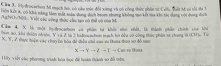 Hyđrocarbon M mạch hở, có cấu trúc đối xứng và có công thức phân tử C4Hx. Biết M có tối đa 3
liên kết π, có khả năng làm mất màu dung dịch brom nhưng không tạo kết tủa khi tác đụng với dung dịch
AgNO_3/NH_3. Viết các công thức cấu tạo có thể có của M. 
Câu 4, X là một hyđrocarbon có phân tử khối nhỏ nhất, là thành phần chính của khí 
bùn ao. khí thiên nhiên. Y và Z là 2 hidrocaebon mạch hở đều có công thức phân tử chung là (CH). Từ
X. Y. Z thực hiện các chuyển hóa đề điều chế cao su Buna theo sơ đồ sau:
Xto Yto Zto T - Cao su Buna 
Hãy viết các phương trình hóa học đề hoàn thành sơ đồ trên.