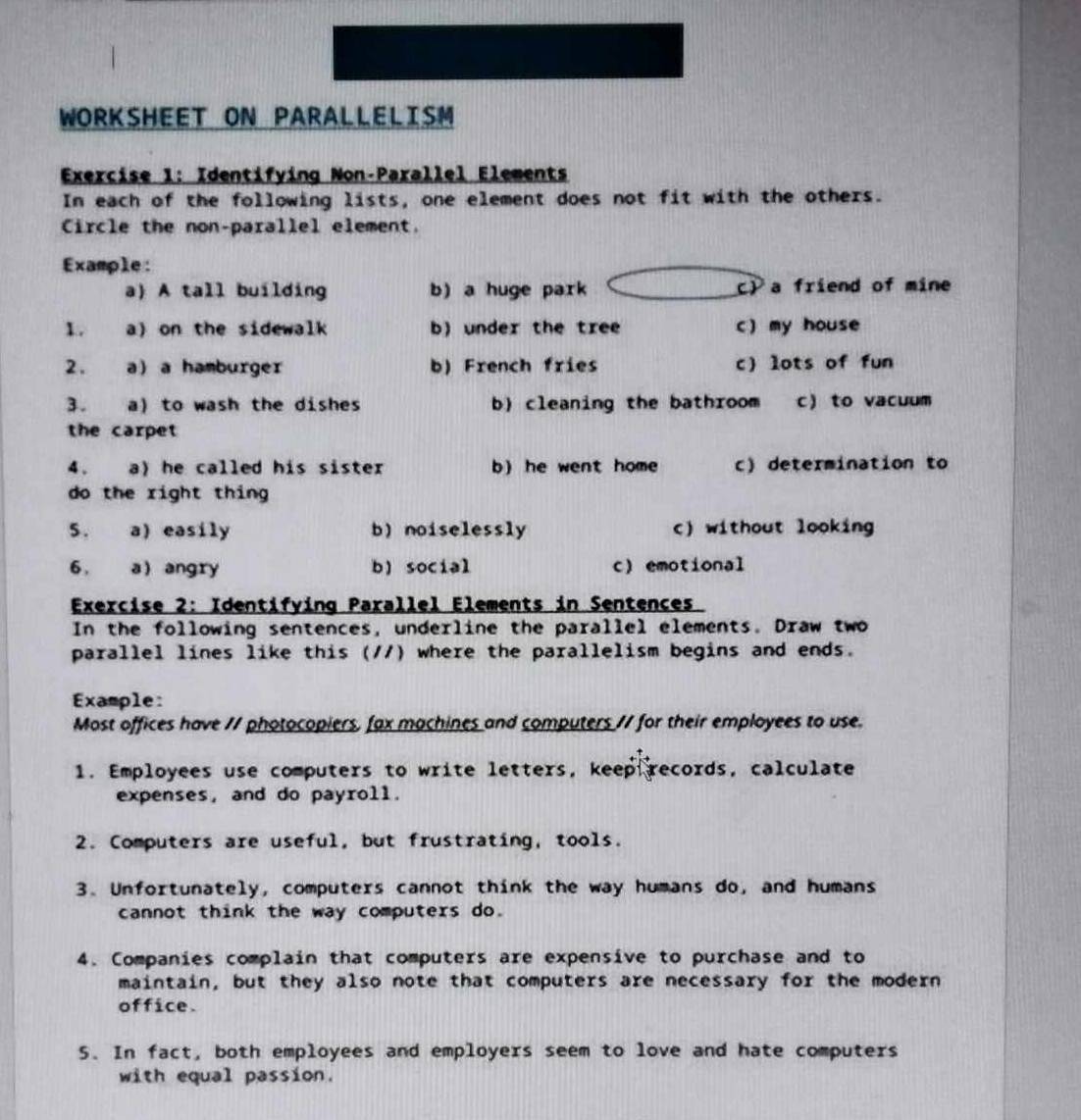 WORKSHEET ON PARALLELISM
Exercise 1: Identifying Non-Parallel Elements
In each of the following lists, one element does not fit with the others.
Circle the non-parallel element.
Example:
a) A tall building b) a huge park c) a friend of mine
1. a) on the sidewalk b) under the tree c) my house
2. a a hamburger b) French fries c) lots of fun
3. a) to wash the dishes b) cleaning the bathroom c) to vacuum
the carpet 
4、 a) he called his sister b) he went home c) determination to
do the right thing
5. a) easily b) noiselessly c) without looking
6 , a angry b) social c) emotional
Exercise 2: Identifying Parallel Elements in Sentences
In the following sentences, underline the parallel elements. Draw two
parallel lines like this (//) where the parallelism begins and ends.
Example:
Most offices have // photocopiers, fax machines and computers // for their employees to use.
1. Employees use computers to write letters, keep records, calculate
expenses, and do payroll.
2. Computers are useful, but frustrating, tools.
3. Unfortunately, computers cannot think the way humans do, and humans
cannot think the way computers do.
4. Companies complain that computers are expensive to purchase and to
maintain, but they also note that computers are necessary for the modern
office.
5. In fact, both employees and employers seem to love and hate computers
with equal passion.