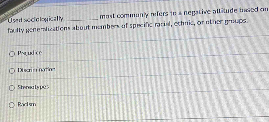 Used sociologically, _most commonly refers to a negative attitude based on
faulty generalizations about members of specific racial, ethnic, or other groups.
Prejudice
Discrimination
Stereotypes
Racism